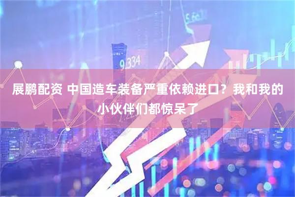 展鹏配资 中国造车装备严重依赖进口？我和我的小伙伴们都惊呆了