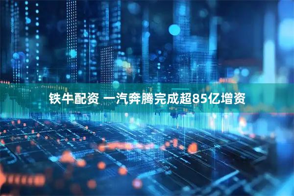 铁牛配资 一汽奔腾完成超85亿增资