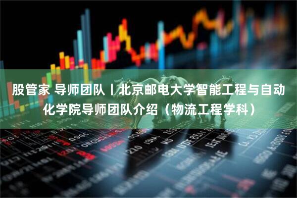 股管家 导师团队丨北京邮电大学智能工程与自动化学院导师团队介绍（物流工程学科）
