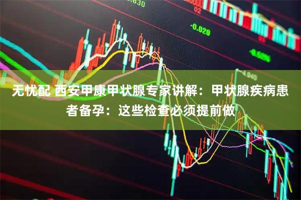 无忧配 西安甲康甲状腺专家讲解：甲状腺疾病患者备孕：这些检查必须提前做